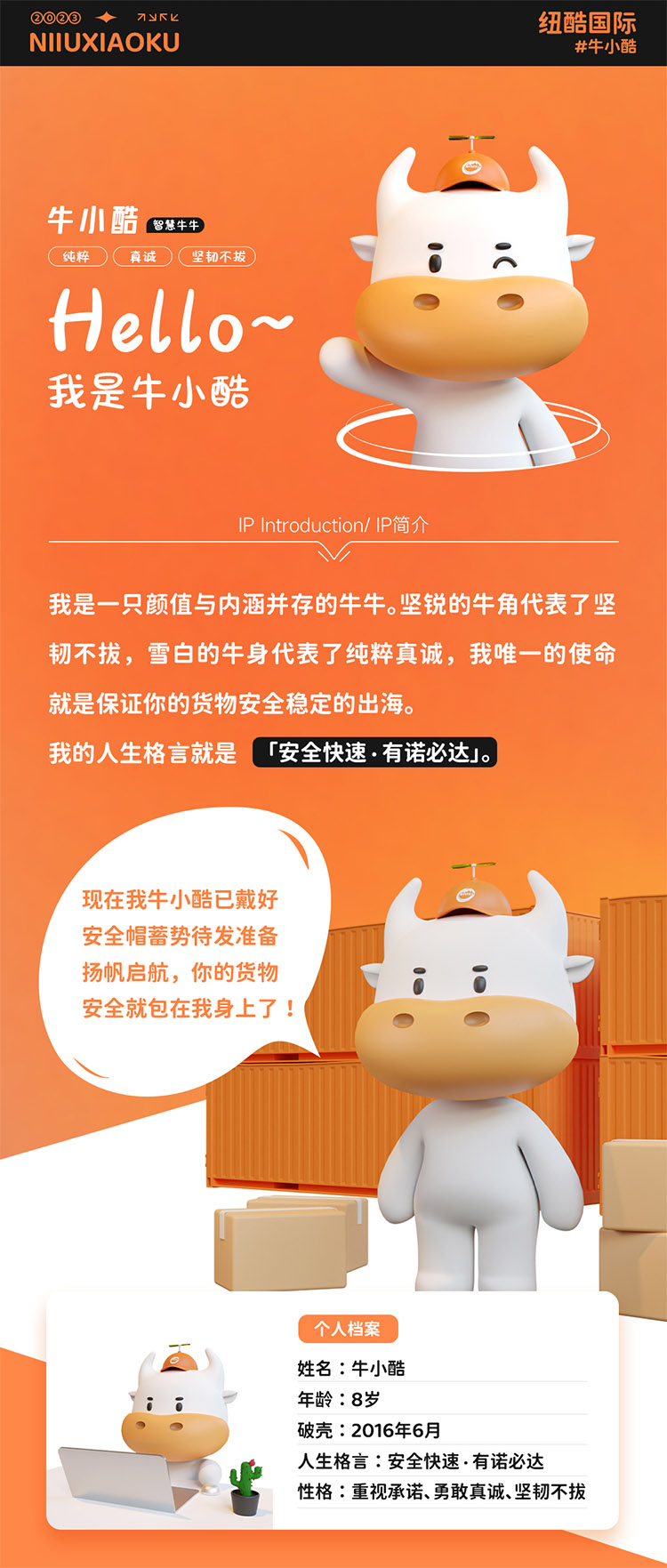 姓名:牛小酷
年齡:8歲;破殼:2016年6月;人生格言:安全快速有諾必達性格:重視承諾、勇敢真誠、堅韌不拔
2016年的我還只是個物流練習生，經過8年錘煉磨礪如今我已C位出道，全面發展海運、空運、陸運樣樣精通帶你來看看不同工作狀態下的我。