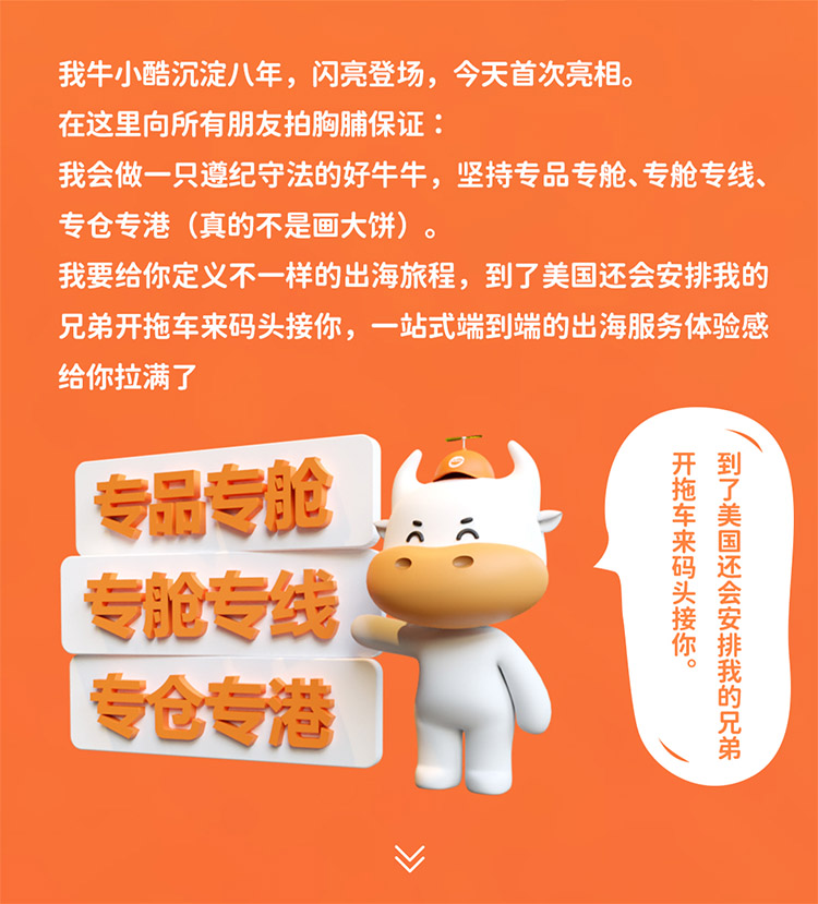 我牛小酷沉淀八年，閃亮登場，今天首次亮相。在這里向所有朋友拍胸脯保證我會做一只遵紀守法的好牛牛，堅持專品專艙、專艙專線專倉專港 (真的不是畫大餅)我要給你定義不一樣的出海旅程，到了美國還會安排我的兄弟開拖車來碼頭接你，一站式端到端的出海服務體驗感給你拉滿了